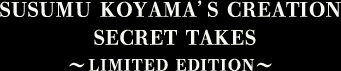 SUSUMU KOYAMA'S CREATION SECRET TAKES　～LIMITED EDITION～