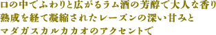 口の中でふわりと広がるラム酒の芳醇で大人な香り 熟成を経て凝縮されたレーズンの深い甘みと マダガスカルカカオのアクセントで