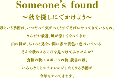 Someone's found～秋を探しにでかけよう～	
秋という季節は、いつだって気がつくと
すぐそばにやってきているもの。
なんだか最近、風が涼しくなってきた。
山の緑が、ちょっと見ない間に
赤や黄色に色づいている。
そんな秋のよろこびを見つけてみませんか？
食欲の秋にスポーツの秋、読書の秋。
いろんなことにチャレンジしたくなる季節が
今年もやってきます。

