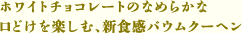 <span>※この写真は、バウムクーヘンの生地にホワイトチョコレートが練り込まれるイメージを表現しているものです。</span><br><br>ホワイトチョコレートのなめらかな口どけを楽しむ、新食感バウムクーヘン