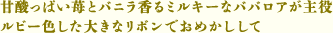 甘酸っぱい苺とバニラ香るミルキーなババロアが主役 ルビー色した大きなリボンでおめかしして