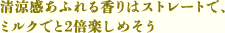 清涼感あふれる香りはストレートで、ミルクでと2倍楽しめそう