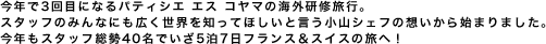 今年で3回目になるパティシエ エス コヤマの海外研修旅行。スタッフのみんなにも広く世界を知ってほしいと言う小山シェフの想いから始まりました。今年もスタッフ総勢40名でいざ5泊7日フランス＆スイスの旅へ！