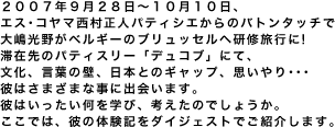 エス･コヤマ西村正人パティシエからのバトンタッチで大嶋光野がベルギーのブリュッセルへ研修旅行に!滞在先のパティスリー「デュコブ」にて、文化、言葉の壁、日本とのギャップ、思いやり･･･彼はさまざまな事に出会います。彼はいったい何を学び、考えたのでしょうか。ここでは、彼の体験記をダイジェストでご紹介します。