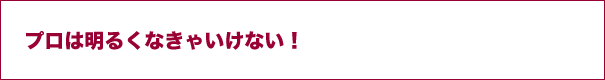 プロは明るくなきゃいけない！