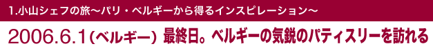 1.小山シェフの旅～パリ・ベルギーから得るインスピレーション～2006.6.1（ベルギー）最終日。ベルギーの気鋭のパティスリーを訪れる