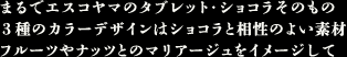 まるでエスコヤマのタブレット・ショコラそのもの　3種のカラーデザインはショコラと相性のよい素材　フルーツやナッツとのマリアージュをイメージして