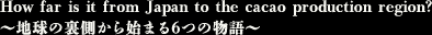How far is it from Japan to the cacao production region? ～地球の裏側から始まる６つの物語～