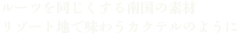 ルーツを同じくする南国の素材 リゾート地で味わうカクテルのように