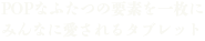 POPなふたつの要素を一枚に みんなに愛されるタブレット